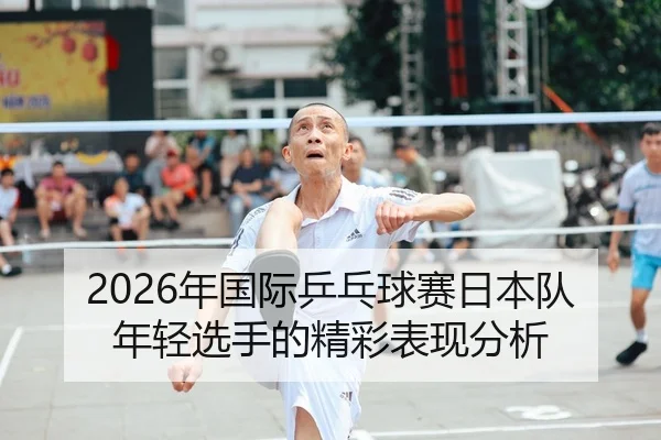 2026年国际乒乓球赛日本队年轻选手的精彩表现分析