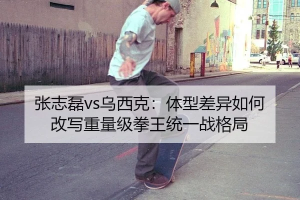 张志磊vs乌西克：体型差异如何改写重量级拳王统一战格局