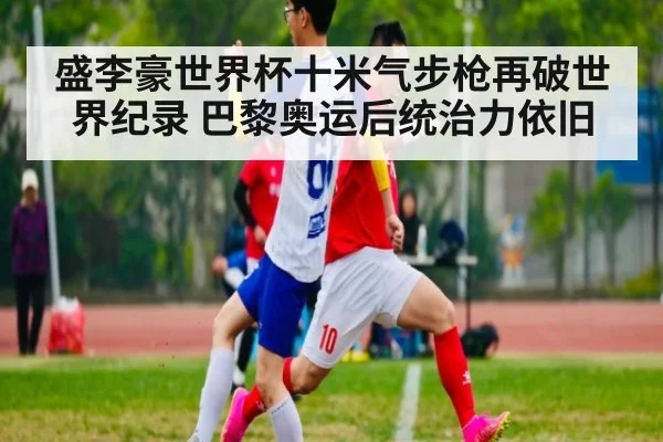 盛李豪世界杯十米气步枪再破世界纪录 巴黎奥运后统治力依旧